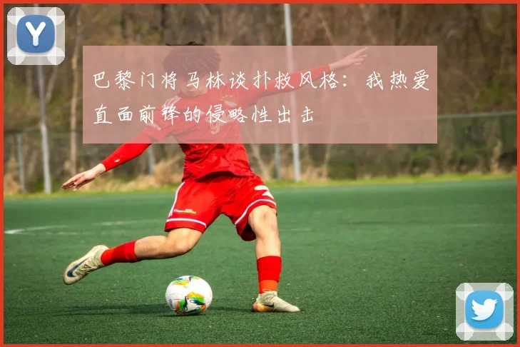 巴黎门将马林谈扑救风格：我热爱直面前锋的侵略性出击