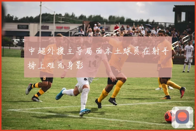 中超外援主导局面本土球员在射手榜上难觅身影