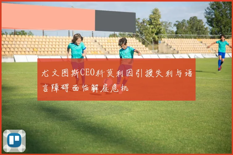 尤文图斯CEO科莫利因引援失利与语言障碍面临解雇危机