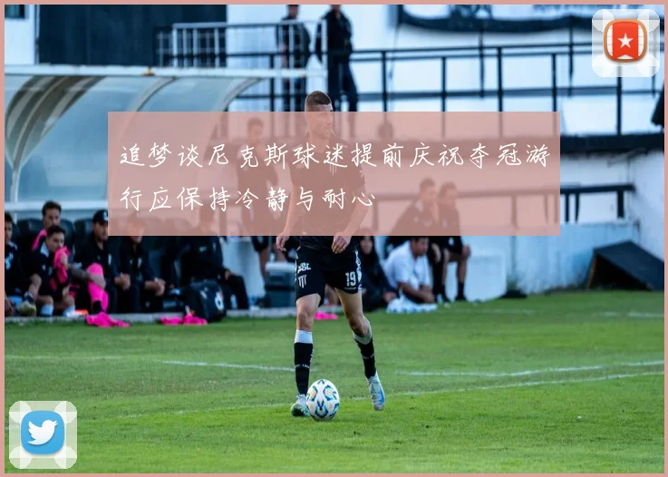 追梦谈尼克斯球迷提前庆祝夺冠游行应保持冷静与耐心