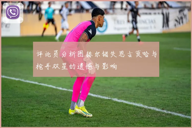 评论员分析图赫尔错失恩古莫哈与枪手双星的遗憾与影响