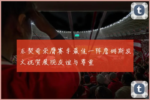 东契奇荣膺赛季最佳一阵詹姆斯发文祝贺展现友谊与尊重