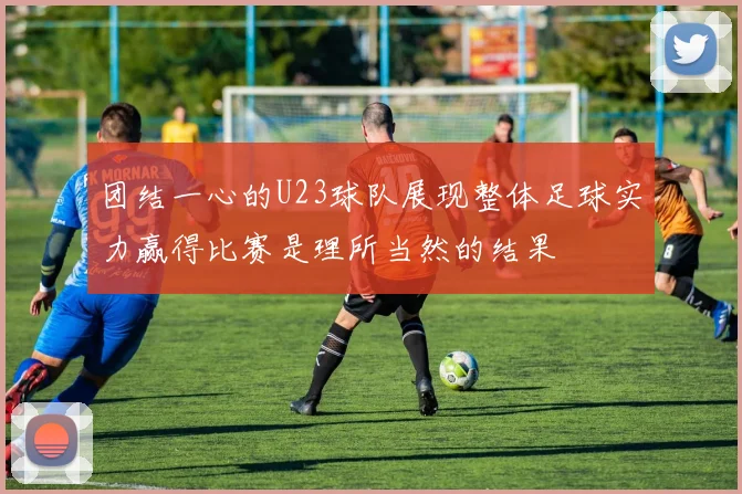 团结一心的U23球队展现整体足球实力赢得比赛是理所当然的结果
