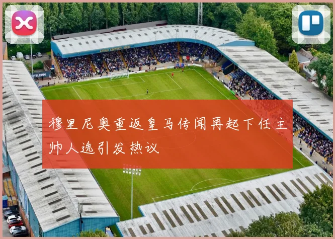 穆里尼奥重返皇马传闻再起下任主帅人选引发热议