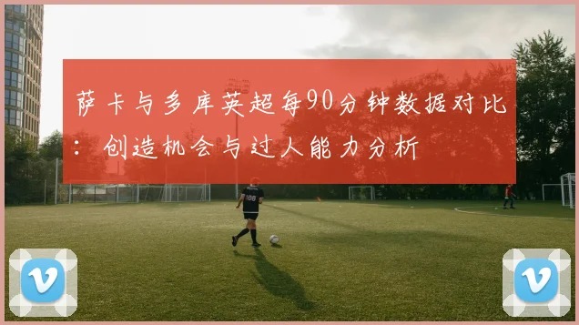 萨卡与多库英超每90分钟数据对比：创造机会与过人能力分析