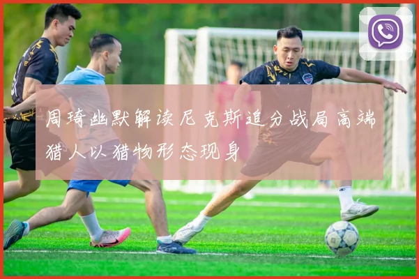 周琦幽默解读尼克斯追分战局高端猎人以猎物形态现身