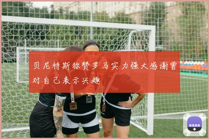 贝尼特斯称赞罗马实力强大感谢曾对自己表示兴趣