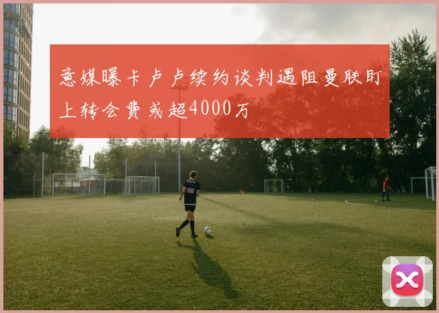 意媒曝卡卢卢续约谈判遇阻曼联盯上转会费或超4000万