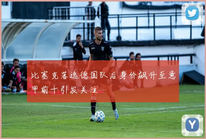 比塞克落选德国队后身价飙升至意甲前十引发关注