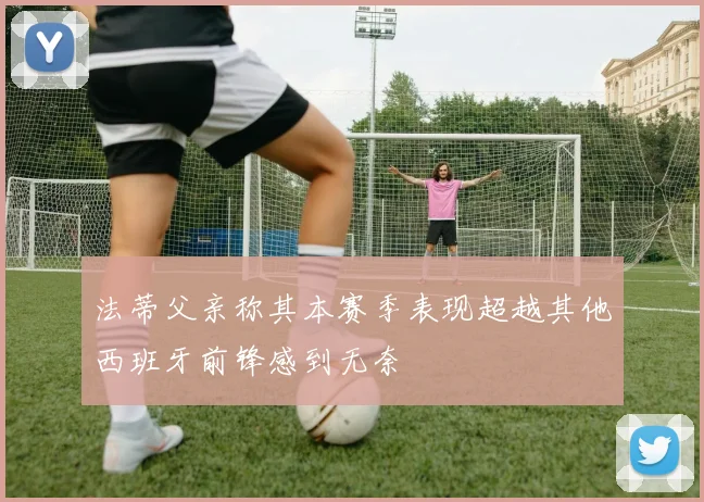 法蒂父亲称其本赛季表现超越其他西班牙前锋感到无奈
